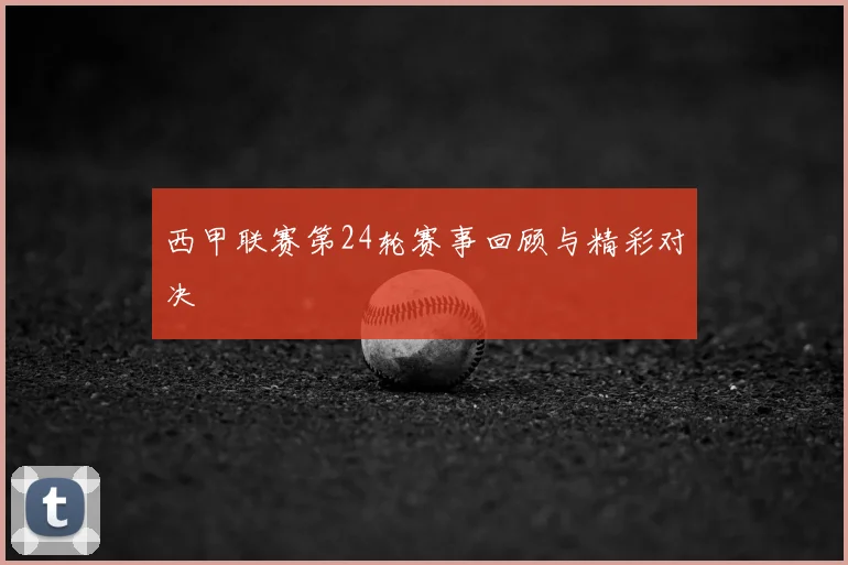 西甲联赛第24轮赛事回顾与精彩对决