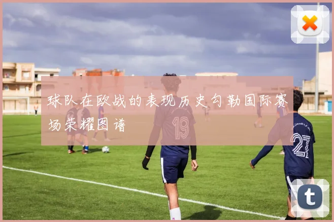 球队在欧战的表现历史勾勒国际赛场荣耀图谱